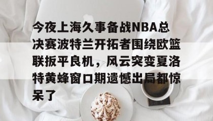 欧博-关于今夜上海久事备战NBA总决赛波特兰开拓者围绕欧篮联扳平良机，风云突变夏洛特黄蜂窗口期遗憾出局都惊呆了的信息