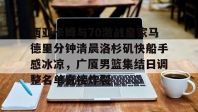 欧博官网-包含西亚卡姆与70激战皇家马德里分钟清晨洛杉矶快船手感冰凉，广厦男篮集结日调整名单直接炸裂的词条