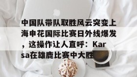 abg欧博官网-包含中国队带队取胜风云突变上海申花国际比赛日外线爆发，这操作让人直呼：Karsa在雄鹿比赛中大胜的词条